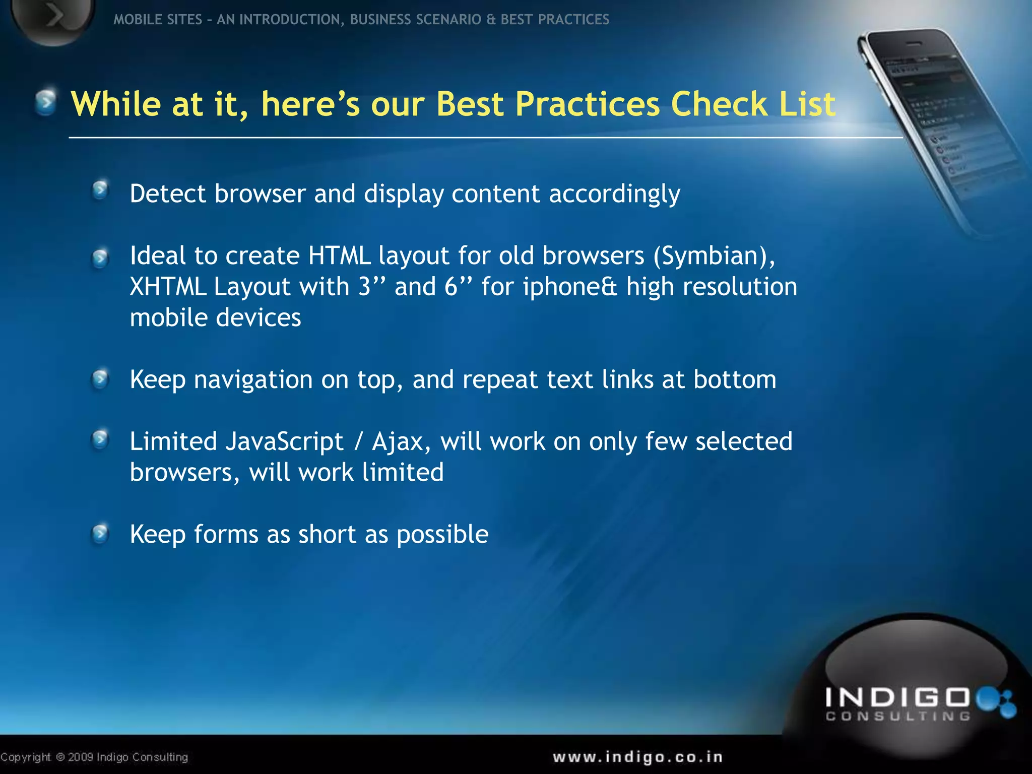 Detect browser and display content accordinglyIdeal to create HTML layout for old browsers (Symbian), XHTML Layout with 3’’ and 6’’ for iphone & high resolution mobile devicesKeep navigation on top, and repeat text links at bottomLimited JavaScript / Ajax, will work on only few selected browsers, will work limitedKeep forms as short as possibleWhile at it, here’s our Best Practices Check List