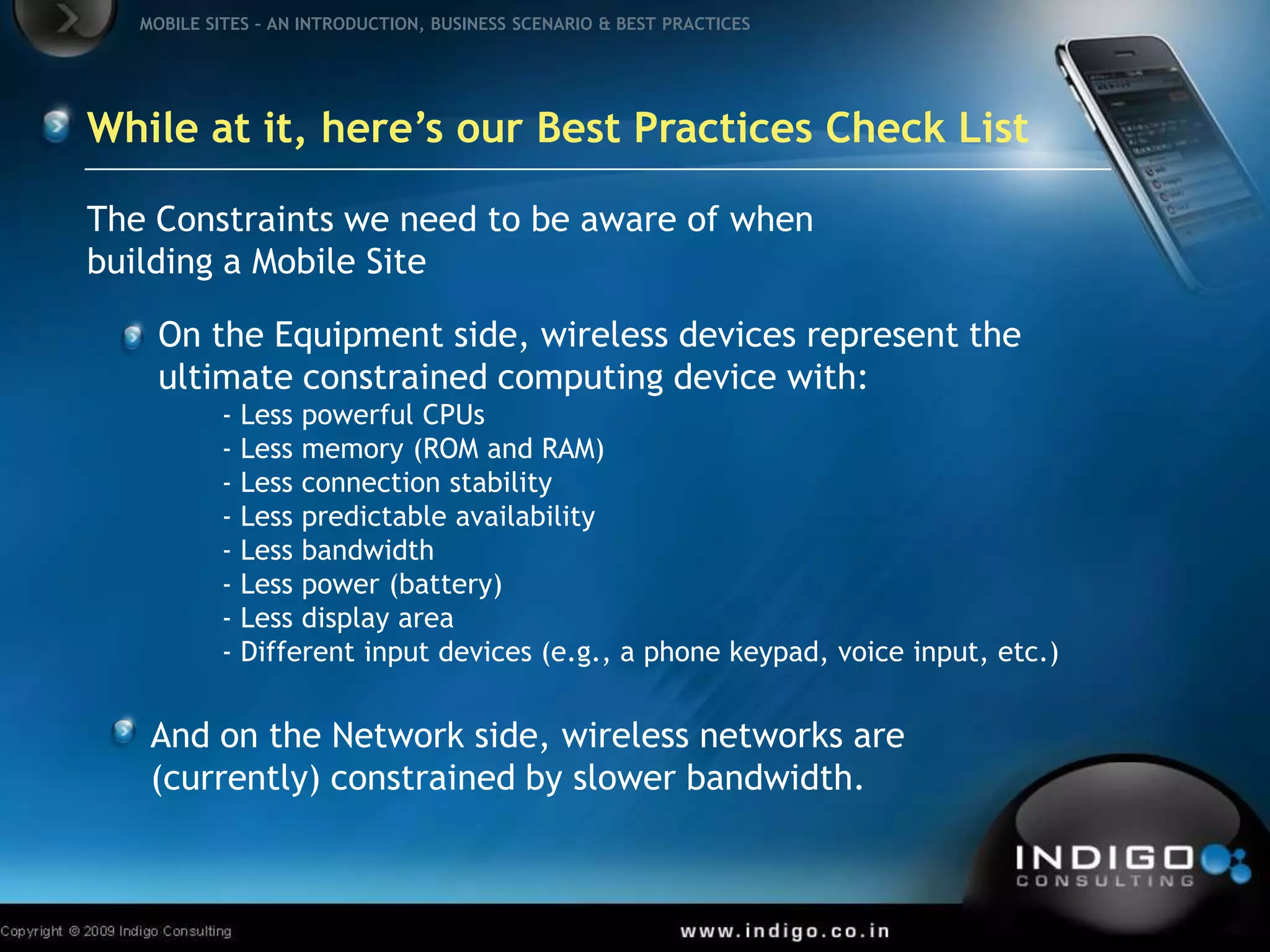 On the Equipment side, wireless devices represent the ultimate constrained computing device with:- Less powerful CPUs- Less memory (ROM and RAM) - Less connection stability - Less predictable availability - Less bandwidth - Less power (battery)- Less display area- Different input devices (e.g., a phone keypad, voice input, etc.)And on the Network side, wireless networks are (currently) constrained by slower bandwidth.While at it, here’s our Best Practices Check ListThe Constraints we need to be aware of when building a Mobile Site