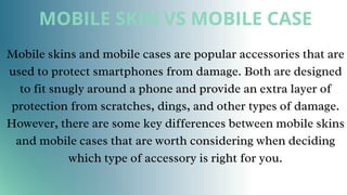MOBILE SKIN VS MOBILE CASE
Mobile skins and mobile cases are popular accessories that are
used to protect smartphones from damage. Both are designed
to fit snugly around a phone and provide an extra layer of
protection from scratches, dings, and other types of damage.
However, there are some key differences between mobile skins
and mobile cases that are worth considering when deciding
which type of accessory is right for you.
 