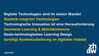 @phish108
Digitale Technologien sind im steten Wandel
Didaktik integriert Technologien
Technologische Innovation ist eine Herausforderung
Seamless Learning & Aktivitätstheorie
Sozio-technologisches Learning Design
benötigt Kontextualisierung im digitalen Habitat
 