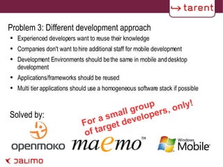 Problem 3: Different development approach Experienced developers want to reuse their knowledge Companies don't want to hire additional staff for mobile development Development Environments should be the same in mobile and desktop development Applications/frameworks should be reused Multi tier applications should use a homogeneous software stack if possible Solved by: For a small group of target developers, only! 