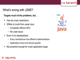 What's wrong with J2ME? Targets much of the problems, but .. Has too much restrictions Differs to much from usual Java Completely different APIs No code reuse Even if it is standardized: Every manufacturer has different implementations Applications have to be device specific Not powerful enough for much application types 