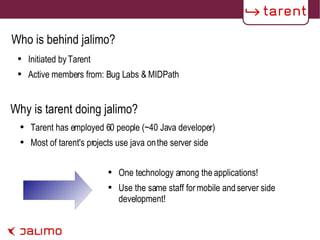 Initiated by Tarent Active members from: Bug Labs & MIDPath One technology among the applications! Use the same staff for mobile and server side development! Who is behind jalimo? Why is tarent doing jalimo? Tarent has employed 60 people (~40 Java developer) Most of tarent's projects use java on the server side 
