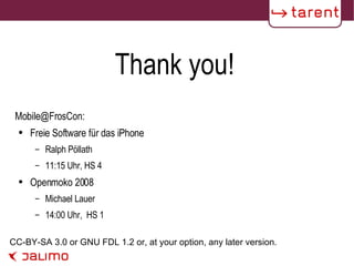 Thank you! CC-BY-SA 3.0 or GNU FDL 1.2 or, at your option, any later version. Mobile@FrosCon: Freie Software für das iPhone Ralph Pöllath  11:15 Uhr, HS 4 Openmoko 2008 Michael Lauer 14:00 Uhr,  HS 1 