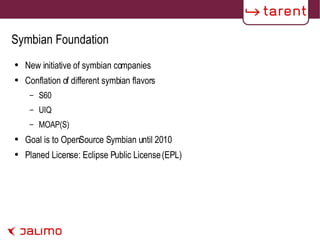 Symbian Foundation New initiative of symbian companies Conflation of different symbian flavors S60 UIQ MOAP(S) Goal is to OpenSource Symbian until 2010 Planed License: Eclipse Public License (EPL) 