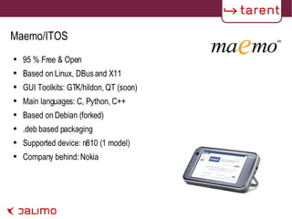 Maemo/ITOS 95 % Free & Open Based on Linux, DBus and X11 GUI Toolkits: GTK/hildon, QT (soon) Main languages: C, Python, C++ Based on Debian (forked) .deb based packaging Supported device: n810 (1 model) Company behind: Nokia 