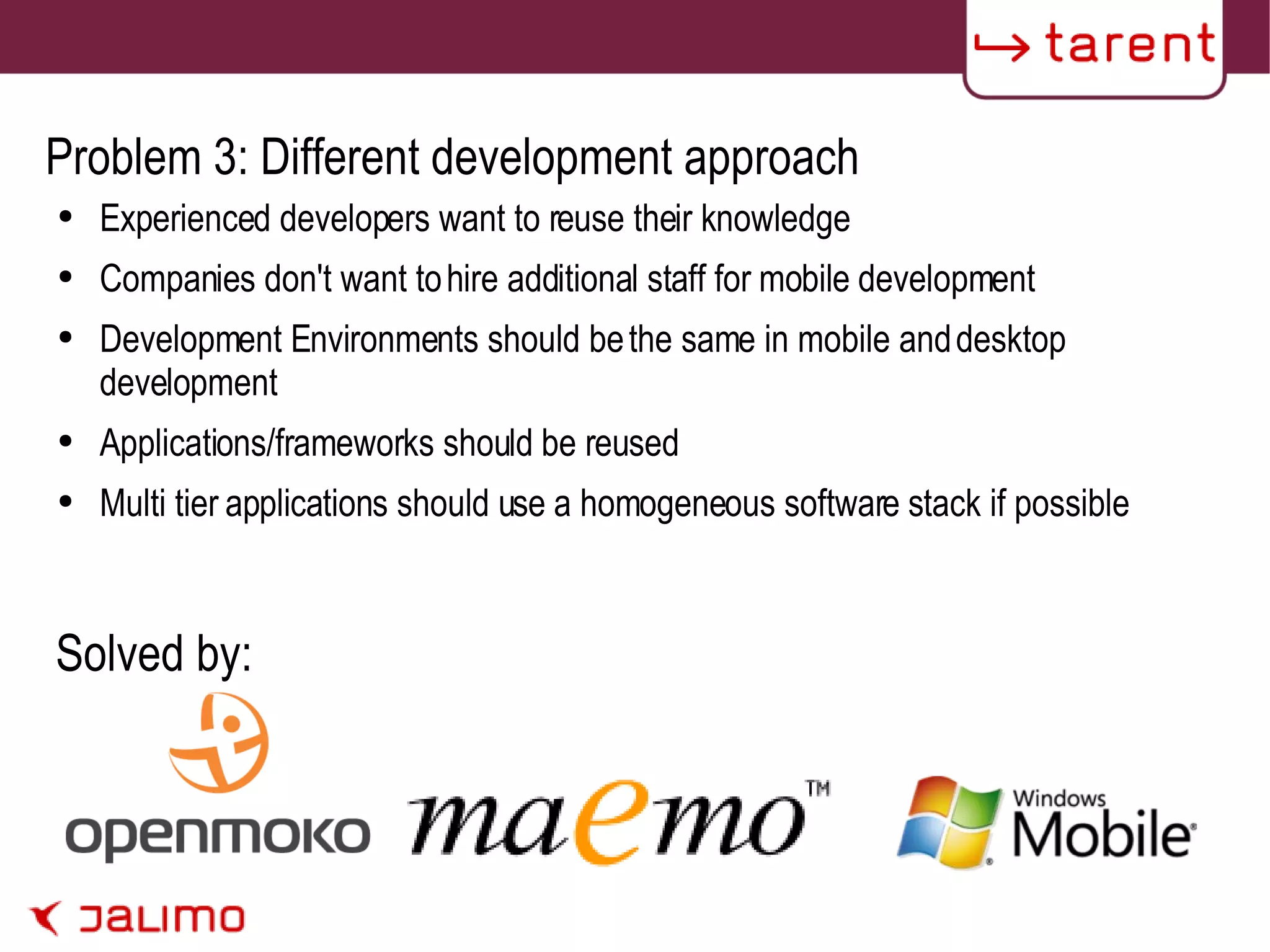 Problem 3: Different development approach Experienced developers want to reuse their knowledge Companies don't want to hire additional staff for mobile development Development Environments should be the same in mobile and desktop development Applications/frameworks should be reused Multi tier applications should use a homogeneous software stack if possible Solved by: 