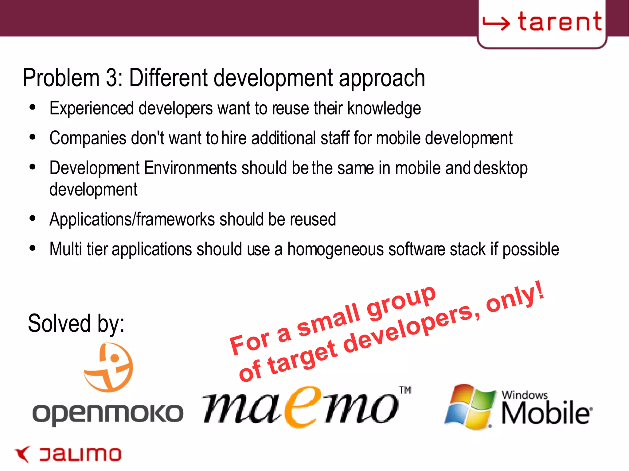 Problem 3: Different development approach Experienced developers want to reuse their knowledge Companies don't want to hire additional staff for mobile development Development Environments should be the same in mobile and desktop development Applications/frameworks should be reused Multi tier applications should use a homogeneous software stack if possible Solved by: For a small group of target developers, only! 