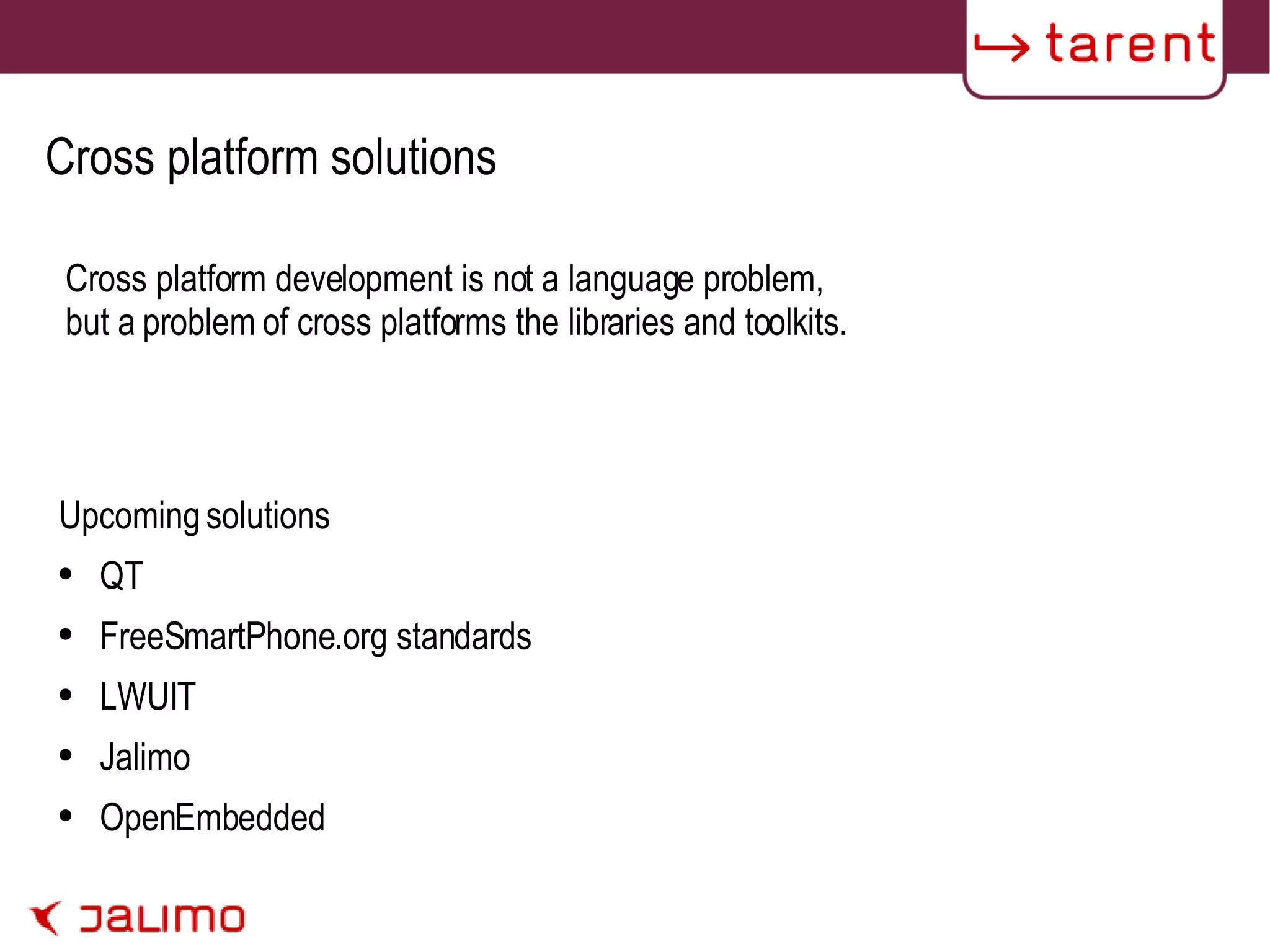 Cross platform solutions Upcoming solutions QT FreeSmartPhone.org standards LWUIT Jalimo OpenEmbedded Cross platform development is not a language problem, but a problem of cross platforms the libraries and toolkits. 