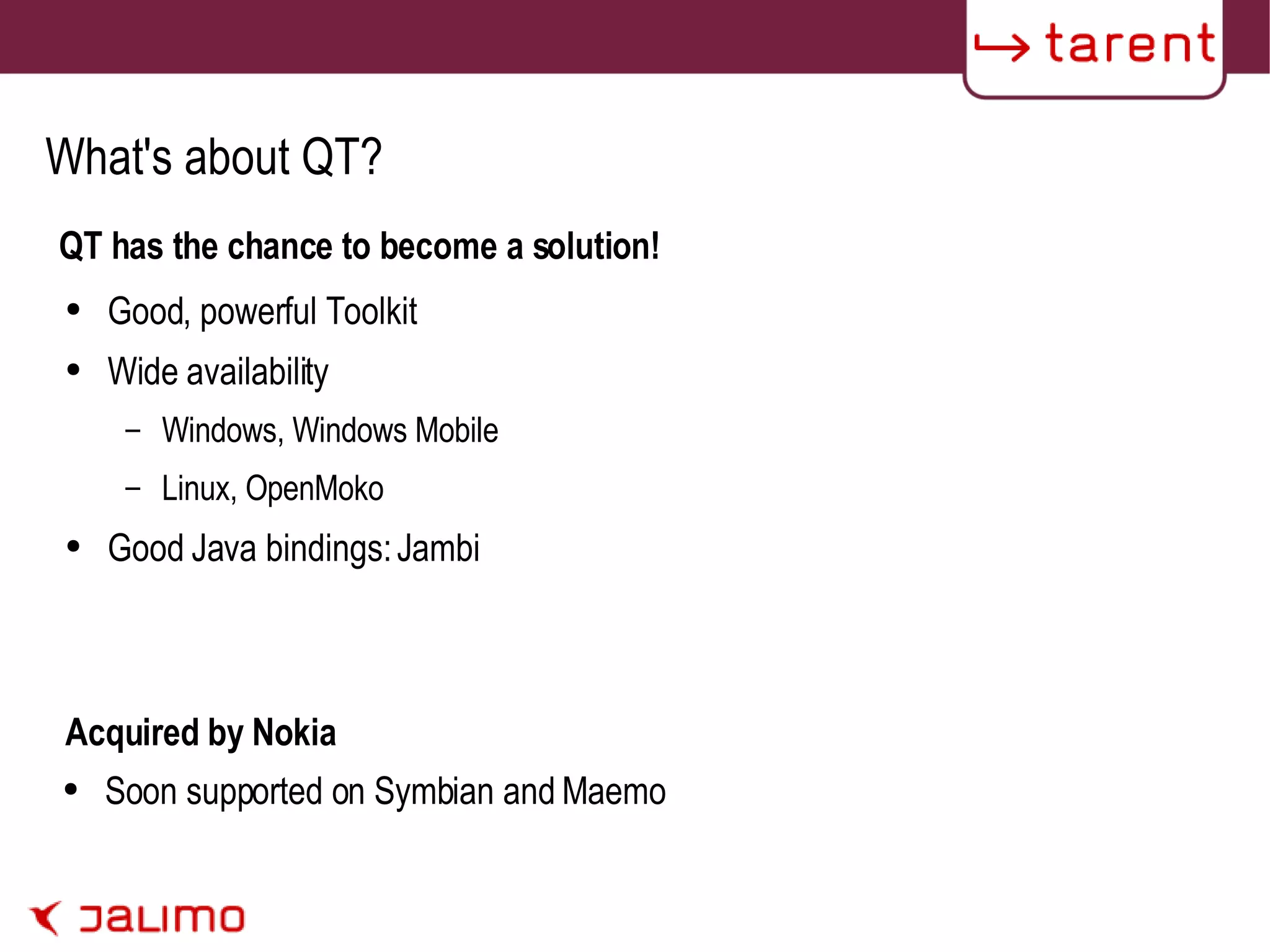 What's about QT? QT has the chance to become a solution! Good, powerful Toolkit Wide availability Windows, Windows Mobile Linux, OpenMoko Good Java bindings: Jambi Acquired by Nokia Soon supported on Symbian and Maemo 
