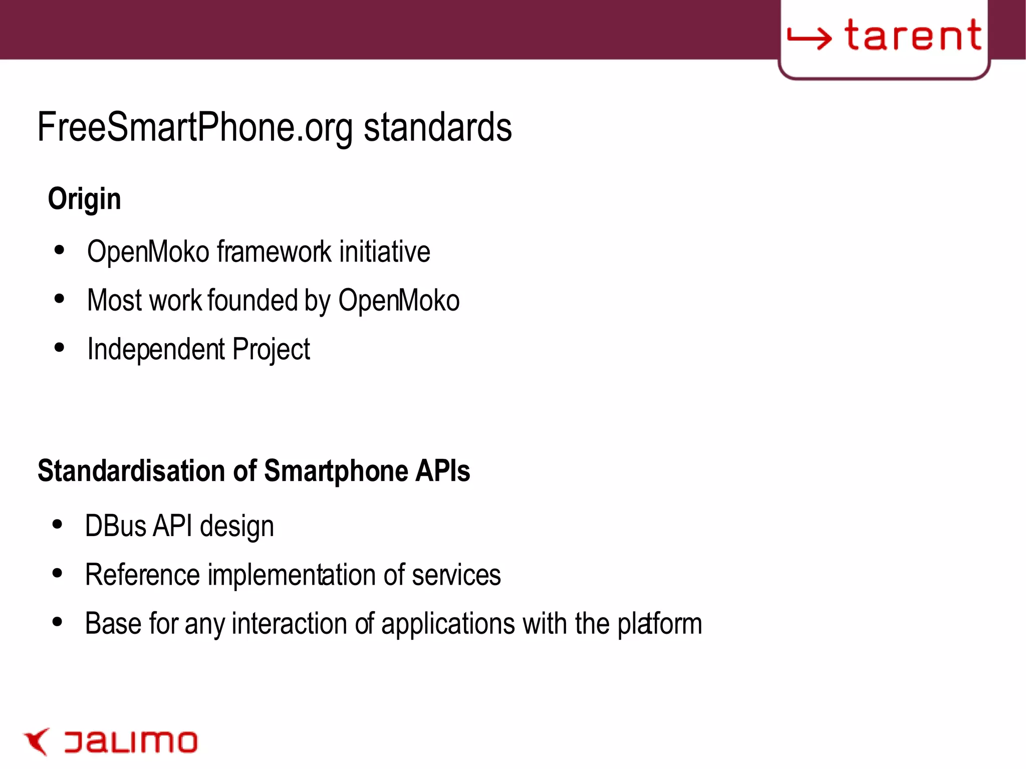 FreeSmartPhone.org standards Origin OpenMoko framework initiative Most work founded by OpenMoko Independent Project DBus API design Reference implementation of services Base for any interaction of applications with the platform  Standardisation of Smartphone APIs 