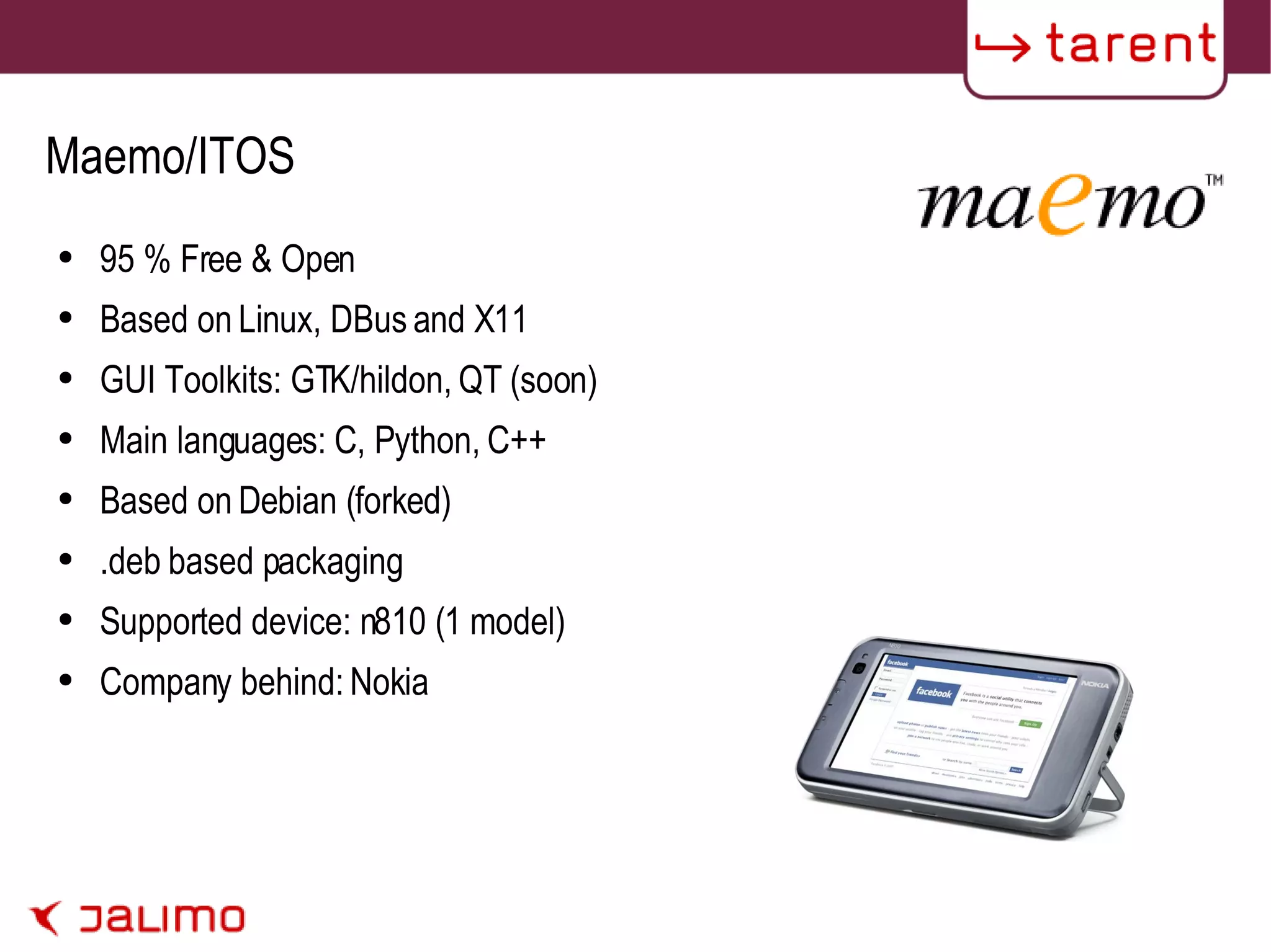 Maemo/ITOS 95 % Free & Open Based on Linux, DBus and X11 GUI Toolkits: GTK/hildon, QT (soon) Main languages: C, Python, C++ Based on Debian (forked) .deb based packaging Supported device: n810 (1 model) Company behind: Nokia 