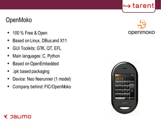 OpenMoko 100 % Free & Open Based on Linux, DBus and X11 GUI Toolkits: GTK, QT, EFL Main languages: C, Python Based on OpenEmbedded .ipk based packaging Device: Neo freerunner (1 model) Company behind: FIC/OpenMoko 