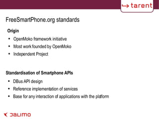 FreeSmartPhone.org standards Origin OpenMoko framework initiative Most work founded by OpenMoko Independent Project DBus API design Reference implementation of services Base for any interaction of applications with the platform  Standardisation of Smartphone APIs 