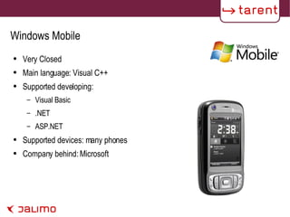 Windows Mobile Very Closed Main language: Visual C++ Supported developing: Visual Basic .NET ASP.NET Supported devices: many phones Company behind: Microsoft 