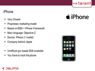 iPhone Very Closed Proprietary marketing model Based on BSD + iPhone Framework Main language: Objective C Device: iPhone (1 model) Company behind: Apple Unofficial gcc based SDK available You have to hack the phone  