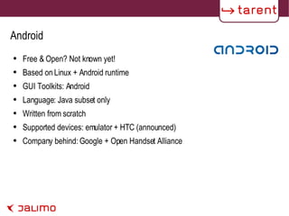 Android Free & Open? Not known yet! Based on Linux + Android runtime GUI Toolkits: Android Language: Java subset only Written from scratch Supported devices: emulator + HTC (announced) Company behind: Google + Open Handset Alliance 