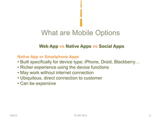 What are Mobile Options
                    Web App vs Native Apps vs Social Apps

         Native App or Smartphone Apps
         • Built specifically for device type; iPhone, Droid, Blackberry…
         • Richer experience using the device functions
         • May work without internet connection
         • Ubiquitous, direct connection to customer
         • Can be expensive




5/8/12                                © EXP 2012                            11
 