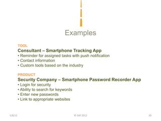 Examples
         TOOL
         Consultant – Smartphone Tracking App
         • Reminder for assigned tasks with push notification
         • Contact information
         • Custom tools based on the industry

         PRODUCT
         Security Company – Smartphone Password Recorder App
         • Login for security
         • Ability to search for keywords
         • Enter new passwords
         • Link to appropriate websites


5/8/12                                      © EXP 2012          20
 