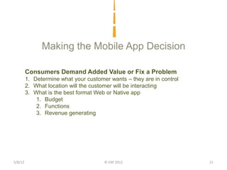 Making the Mobile App Decision

         Consumers Demand Added Value or Fix a Problem
         1. Determine what your customer wants – they are in control
         2. What location will the customer will be interacting
         3. What is the best format Web or Native app
             1. Budget
             2. Functions
             3. Revenue generating




5/8/12                                 © EXP 2012                      21
 