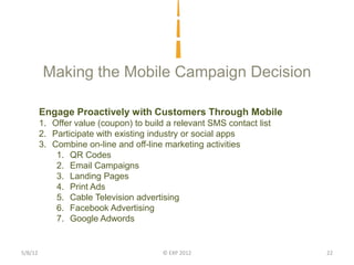 Making the Mobile Campaign Decision

         Engage Proactively with Customers Through Mobile
         1. Offer value (coupon) to build a relevant SMS contact list
         2. Participate with existing industry or social apps
         3. Combine on-line and off-line marketing activities
             1. QR Codes
             2. Email Campaigns
             3. Landing Pages
             4. Print Ads
             5. Cable Television advertising
             6. Facebook Advertising
             7. Google Adwords


5/8/12                                   © EXP 2012                     22
 