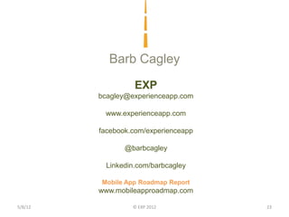 Barb Cagley
                   EXP
         bcagley@experienceapp.com

          www.experienceapp.com

         facebook.com/experienceapp

                @barbcagley

           Linkedin.com/barbcagley

         Mobile App Roadmap Report
         www.mobileapproadmap.com

5/8/12            © EXP 2012          23
 