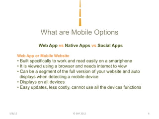 What are Mobile Options
                    Web App vs Native Apps vs Social Apps

         Web App or Mobile Website
         • Built specifically to work and read easily on a smartphone
         • It is viewed using a browser and needs internet to view
         • Can be a segment of the full version of your website and auto
           displays when detecting a mobile device
         • Displays on all devices
         • Easy updates, less costly, cannot use all the devices functions




5/8/12                                © EXP 2012                             6
 