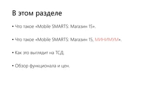В этом разделе
• Что такое «Mobile SMARTS: Магазин 15».
• Что такое «Mobile SMARTS: Магазин 15, МИНИМУМ».
• Как это выглядит на ТСД.
• Обзор функционала и цен.
 