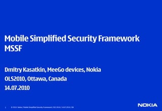 Mobile Simplified Security Framework
MSSF

Dmitry Kasatkin, MeeGo devices, Nokia
OLS2010, Ottawa, Canada
14.07.2010


1   © 2010 Nokia / Mobile Simplified Security Framework / OLS 2010 / 14.07.2010 / DK
 