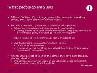 What people do with SNS Different SNS has different target groups. Kaixin targets on working people, and Xiaonei targets on school students. Kaixin is a very much game-centric communication platform. Indirect game-based communication, e.g. garden, parking etc. Gaming attracts Kaixin users to go to Kaixin several times a day. If there’s no more attractive game, they would go to Kaixin less frequently. Indirect text based communication, e.g. voting, truth telling etc. Less direct, instant communication with Kaixin friends. IM was much more preferred If the friend was not the IM list, they will add them to their IM list if instant communication was needed. Xiaonei users are not so keen on the games, they have more blogging, sharing behavior. Web games required several checks on the website for a good achievement, which was inconvenient for most students. 