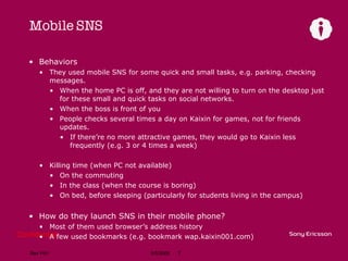 Mobile SNS  Behaviors They used mobile SNS for some quick and small tasks, e.g. parking, checking messages. When the home PC is off, and they are not willing to turn on the desktop just for these small and quick tasks on social networks. When the boss is front of you People checks several times a day on Kaixin for games, not for friends updates. If there’re no more attractive games, they would go to Kaixin less frequently (e.g. 3 or 4 times a week) Killing time (when PC not available) On the commuting In the class (when the course is boring) On bed, before sleeping (particularly for students living in the campus) How do they launch SNS in their mobile phone? Most of them used browser’s address history A few used bookmarks (e.g. bookmark wap.kaixin001.com) 