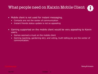 What people need on Kaixin Mobile Client Mobile client is not used for instant messaging. Contacts are not the center of communication Instant friends status update is not so appealing Gaming supported on the mobile client would be very appealing to Kaixin users. Games seemed a must on the mobile client Gaming (parking, gardening etc), and voting, truth telling etc are the center of communication. 