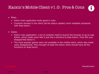 Kaixin’s Mobile Client v1.0:  Pros & Cons Pros ： Kaixin main application looks good in color. Contents showed in the client (all the status update) more readable compared with Wap Kaixin. Cons: Kaixin main application: a lot of contents need to launch the browser to go to wap Kaixin, which made users feel it just like a shortcut to Wap Kaixin. They felt very disappointed about it. The most popular games were not available in the mobile client, which also made users disappointed. They thought at least the Kaixin client should have all the functions on Wap Kaixin. 