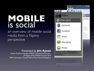 MOBILE
is social
an overview of mobile social
media from a ﬁlipino
perspective

                 Presented by Jim Ayson
  Senior Product Manager, SMART Communications Inc.
                 19 August 2010, IMMAP Summit 2010
 SMX Convention Center, Mall of Asia, Manila, Philippines
 