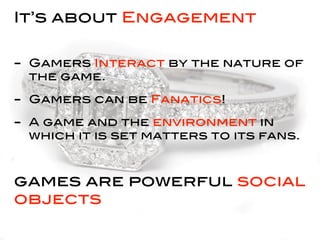 It’s about Engagement


- Gamers Interact by the nature of
 the game.

- Gamers can be Fanatics!
- A game and the environment in
 which it is set matters to its fans.



games are powerful social
objects
 