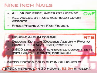 Nine Inch Nails
 - All Music free under CC license. CwF
 - All videos by fans aggregated on
   website.
 - Free iPhone app: Fan Finder.


 - Double Album for $10             RtB
 - Deluxe Edition (Double Album + Photo
   Book + BluRay + DVD) for $75
 - 2,500 limited edition signed luxury sets
   (with Vinyl + prints) for $300


Limited Edition sold out in 30 hours !!!

$750k revenue in 30 hours, $2.3m in week 1.
 