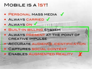Mobile is a 1st!

•   Personal mass media   
•   Always carried   
•   Always on   
•   Built-in billing system
•   Always present at the point of
    creative impulse
• Accurate audience identification
• Captures social context
• Enables Augmented Reality 
 
