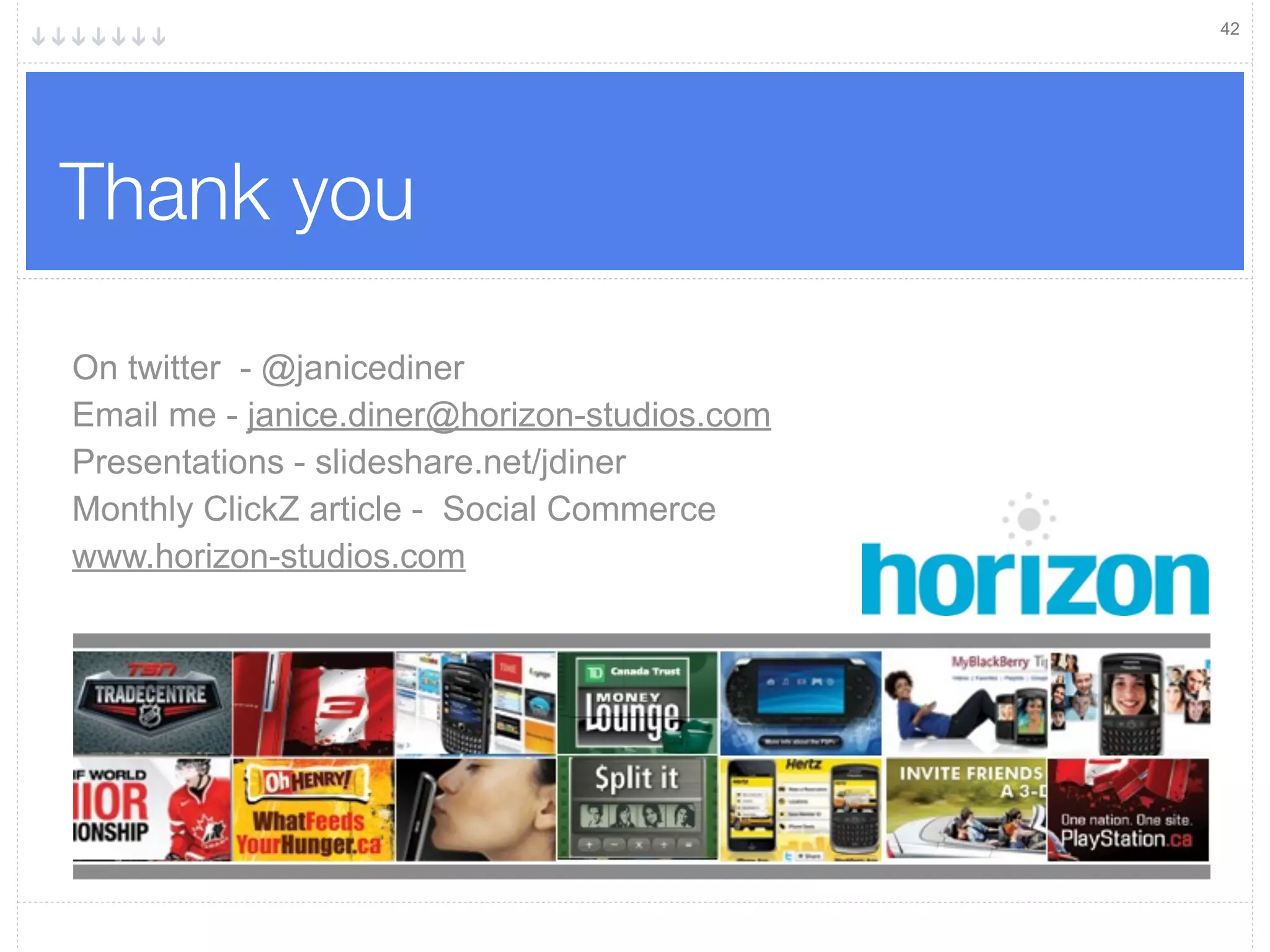 42




Thank you

On twitter - @janicediner
Email me - janice.diner@horizon-studios.com
Presentations - slideshare.net/jdiner
Monthly ClickZ article - Social Commerce
www.horizon-studios.com
 