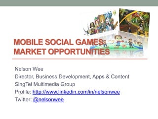 MOBILE SOCIAL GAMES
MARKET OPPORTUNITIES

Nelson Wee
Director, Business Development, Apps & Content
SingTel Multimedia Group
Profile: http://www.linkedin.com/in/nelsonwee
Twitter: @nelsonwee
 