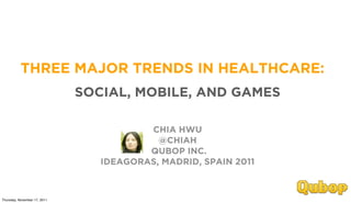 THREE MAJOR TRENDS IN HEALTHCARE:
                              SOCIAL, MOBILE, AND GAMES

                                         CHIA HWU
                                           @CHIAH
                                         QUBOP INC.
                                 IDEAGORAS, MADRID, SPAIN 2011



Thursday, November 17, 2011
 