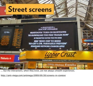 Street screens




... but the interactions, when they exist, are not always smooth experiences.

http://anti-mega.com/antimega/2009/09/30/screens-in-context
 
