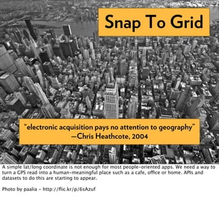 Snap To Grid




         “electronic acquisition pays no attention to geography”
                        —Chris Heathcote, 2004


A simple lat/long coordinate is not enough for most people-oriented apps. We need a way to
turn a GPS read into a human-meaningful place such as a cafe, office or home. APIs and
datasets to do this are starting to appear.

Photo by paalia - http://ﬂic.kr/p/6sAzuf
 