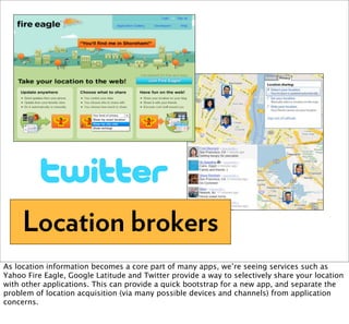 Location brokers
As location information becomes a core part of many apps, we’re seeing services such as
Yahoo Fire Eagle, Google Latitude and Twitter provide a way to selectively share your location
with other applications. This can provide a quick bootstrap for a new app, and separate the
problem of location acquisition (via many possible devices and channels) from application
concerns.
 