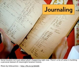 Journaling




Social location isn’t just about what’s happening right now. There’s a lot of value in building
a personal dataset of meaningful location history.

Photo by littlevanities - http://ﬂic.kr/p/6Kt6Rt
 