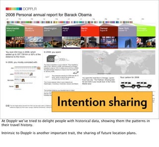Intention sharing
At Dopplr we’ve tried to delight people with historical data, showing them the patterns in
their travel history.

Intrinsic to Dopplr is another important trait, the sharing of future location plans.
 