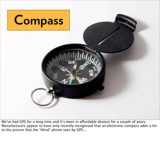 Compass




We’ve had GPS for a long time and it’s been in affordable devices for a couple of years.
Manufacturers appear to have only recently recognised that an electronic compass adds a lot
to the picture that the “blind” phone sees by GPS...
 
