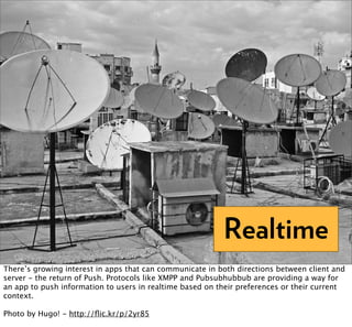 Realtime
There’s growing interest in apps that can communicate in both directions between client and
server - the return of Push. Protocols like XMPP and Pubsubhubbub are providing a way for
an app to push information to users in realtime based on their preferences or their current
context.

Photo by Hugo! - http://ﬂic.kr/p/2yr85
 