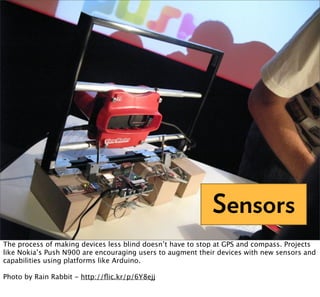Sensors
The process of making devices less blind doesn’t have to stop at GPS and compass. Projects
like Nokia’s Push N900 are encouraging users to augment their devices with new sensors and
capabilities using platforms like Arduino.

Photo by Rain Rabbit - http://ﬂic.kr/p/6Y8ejj
 