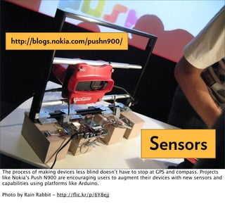 http://blogs.nokia.com/pushn900/




                                                            Sensors
The process of making devices less blind doesn’t have to stop at GPS and compass. Projects
like Nokia’s Push N900 are encouraging users to augment their devices with new sensors and
capabilities using platforms like Arduino.

Photo by Rain Rabbit - http://ﬂic.kr/p/6Y8ejj
 