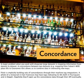 Concordance
A major problem when you work with disparate large datasets is mapping information from
dataset to dataset. A concordance between two datasets (e.g. mapping from Yahoo’s WOE
place IDs to Geonames IDs) allows us to combine data in interesting new ways.

Flickr is implicitly building sets of concordances through their machine tag integrations. A
photo of a restaurant in San Francisco may have tags indicating its IDs both in Foursquare
and in Dopplr. Hopefully they’ll open up this concordance data through their API eventually.
 